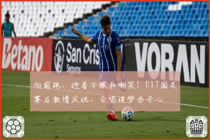 向前跑，迎着冷眼和嘲笑！U17国足赛后激情庆祝、合唱追梦赤子心