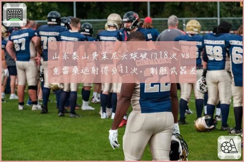 山东泰山费莱尼头球破门18次 vs 克雷桑远射得分11次,制胜武器差异显著