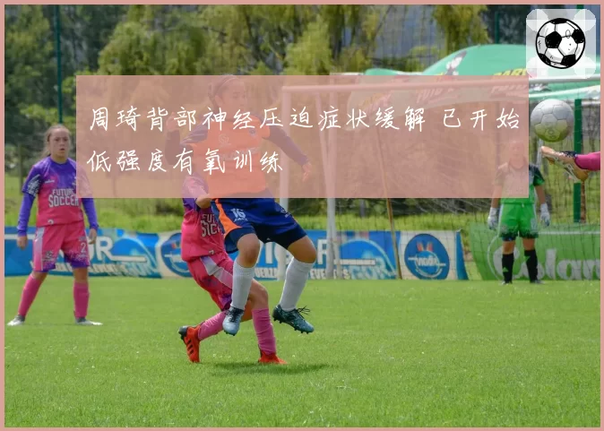 周琦背部神经压迫症状缓解 已开始低强度有氧训练