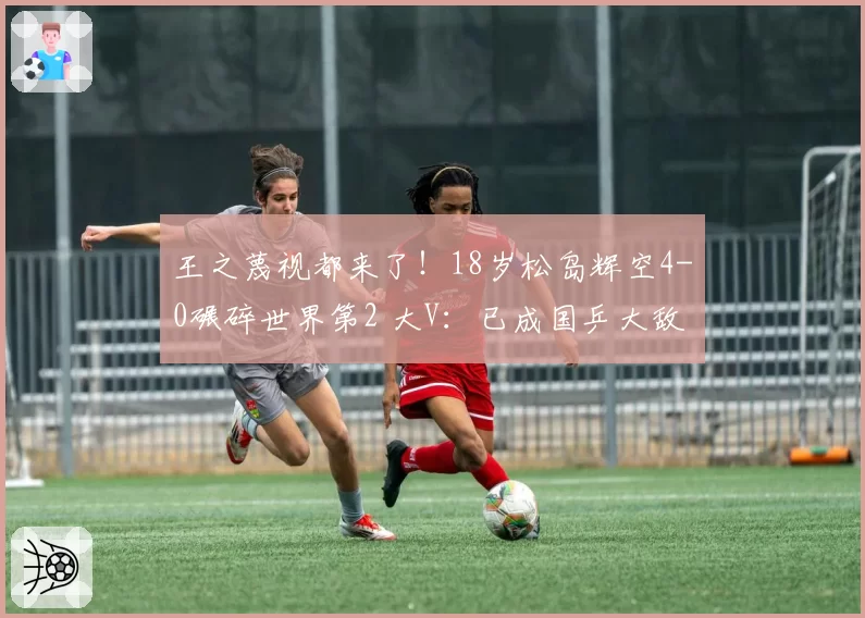 王之蔑视都来了！18岁松岛辉空4-0碾碎世界第2 大V：已成国乒大敌