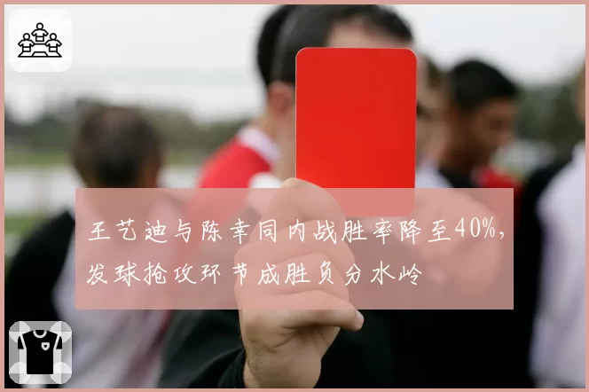 王艺迪与陈幸同内战胜率降至40%,发球抢攻环节成胜负分水岭