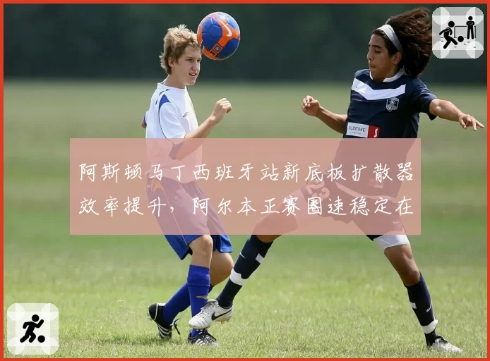 阿斯顿马丁西班牙站新底板扩散器效率提升,阿尔本正赛圈速稳定在前十