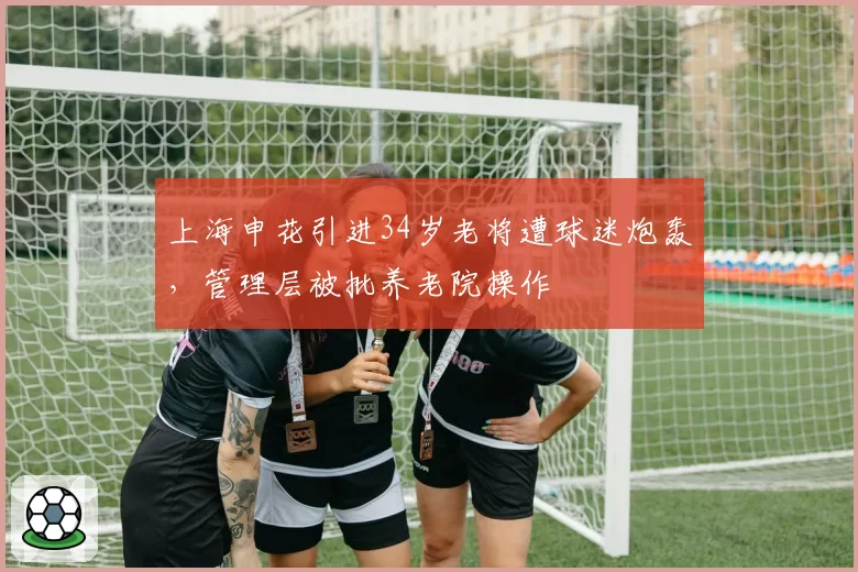 上海申花引进34岁老将遭球迷炮轰,管理层被批养老院操作
