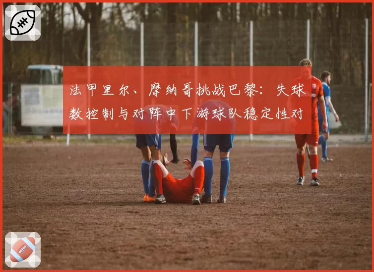 法甲里尔、摩纳哥挑战巴黎：失球数控制与对阵中下游球队稳定性对比