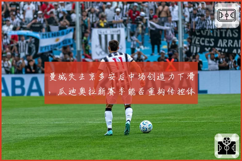 曼城失去京多安后中场创造力下滑，瓜迪奥拉新赛季能否重构传控体系？