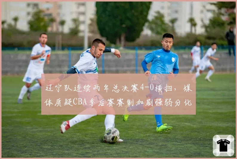 辽宁队连续两年总决赛4-0横扫,媒体质疑CBA季后赛赛制加剧强弱分化
