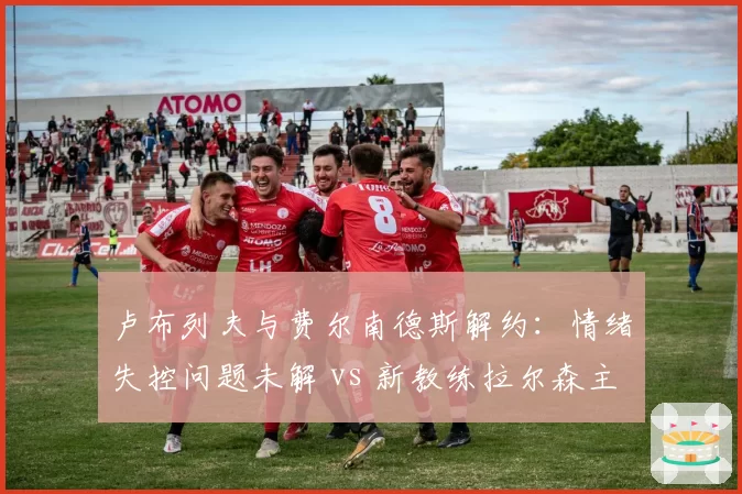 卢布列夫与费尔南德斯解约:情绪失控问题未解 vs 新教练拉尔森主打心理疏导
