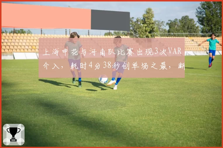 上海申花与河南队比赛出现3次VAR介入，耗时4分38秒创单场之最，断节奏遭球迷吐槽