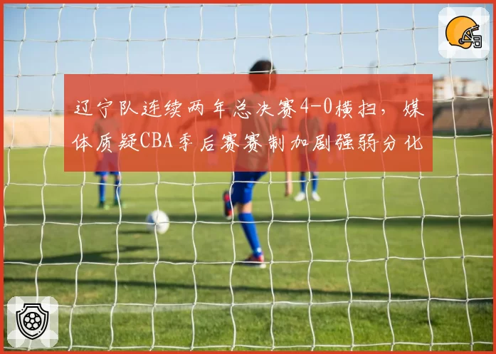 辽宁队连续两年总决赛4-0横扫,媒体质疑CBA季后赛赛制加剧强弱分化