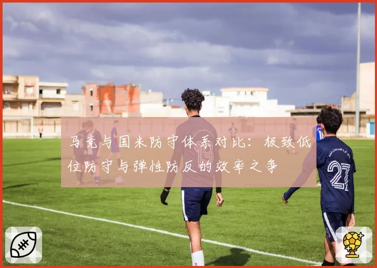 马竞与国米防守体系对比：极致低位防守与弹性防反的效率之争
