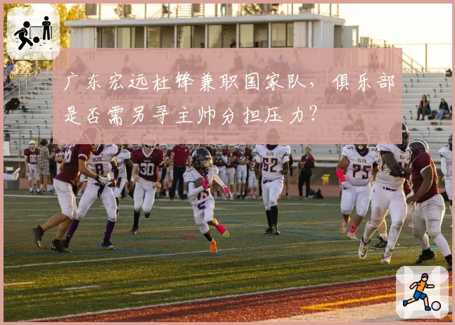 广东宏远杜锋兼职国家队，俱乐部是否需另寻主帅分担压力？