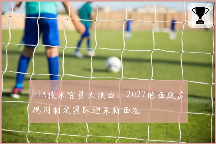 FIA技术官员大换血，2027地面效应规则制定团队迎来新面孔