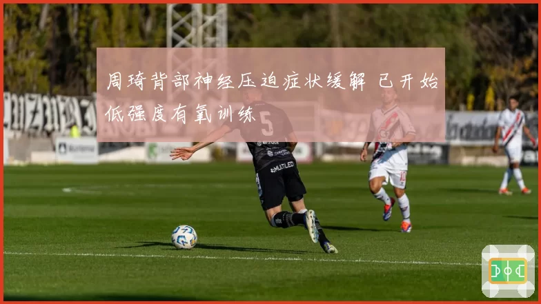 周琦背部神经压迫症状缓解 已开始低强度有氧训练