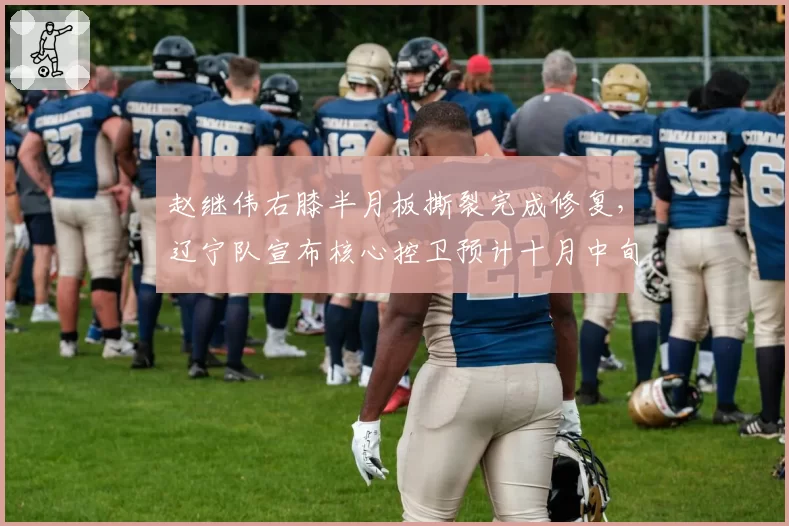 赵继伟右膝半月板撕裂完成修复,辽宁队宣布核心控卫预计十月中旬复出