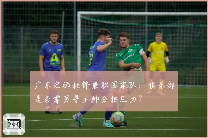 广东宏远杜锋兼职国家队，俱乐部是否需另寻主帅分担压力？