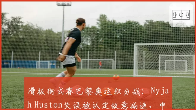 滑板街式赛巴黎奥运积分战:Nyjah Huston失误被认定故意减速,申诉能否成功?