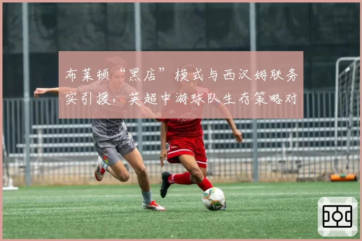 布莱顿“黑店”模式与西汉姆联务实引援,英超中游球队生存策略对比
