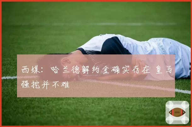 西媒：哈兰德解约金确实存在 皇马强挖并不难