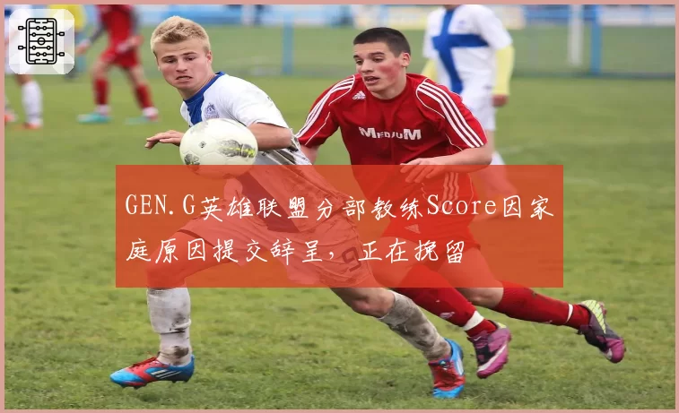 GEN.G英雄联盟分部教练Score因家庭原因提交辞呈，正在挽留