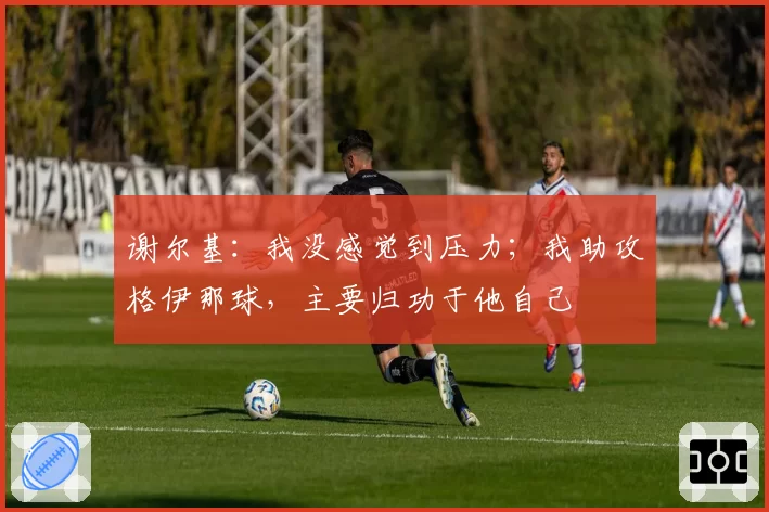 谢尔基:我没感觉到压力;我助攻格伊那球,主要归功于他自己