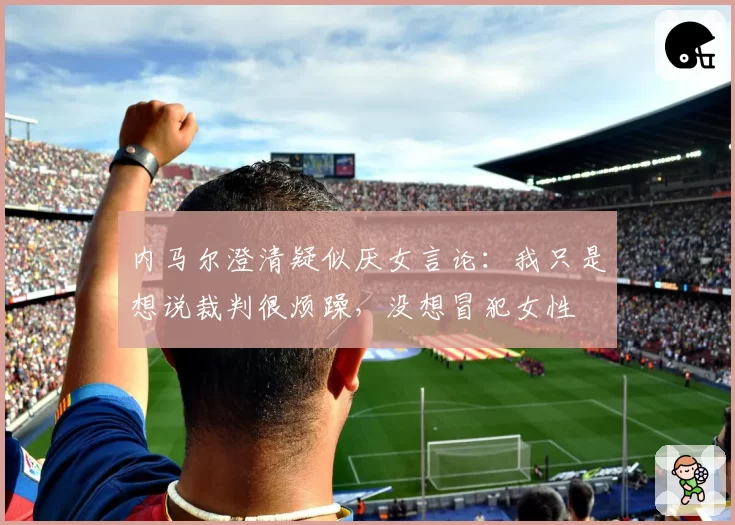 内马尔澄清疑似厌女言论:我只是想说裁判很烦躁,没想冒犯女性