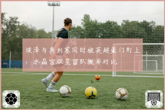 埃泽与奥利塞同时被英超豪门盯上，水晶宫双星留队概率对比
