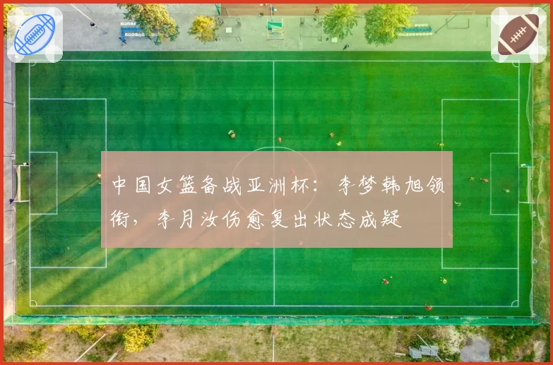 中国女篮备战亚洲杯：李梦韩旭领衔，李月汝伤愈复出状态成疑