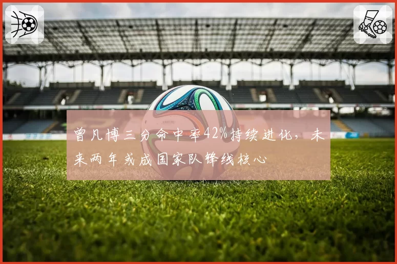 曾凡博三分命中率42%持续进化,未来两年或成国家队锋线核心