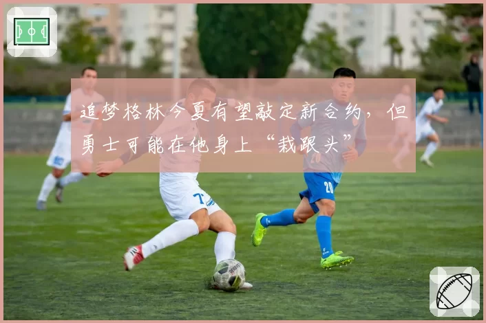 追梦格林今夏有望敲定新合约，但勇士可能在他身上“栽跟头”