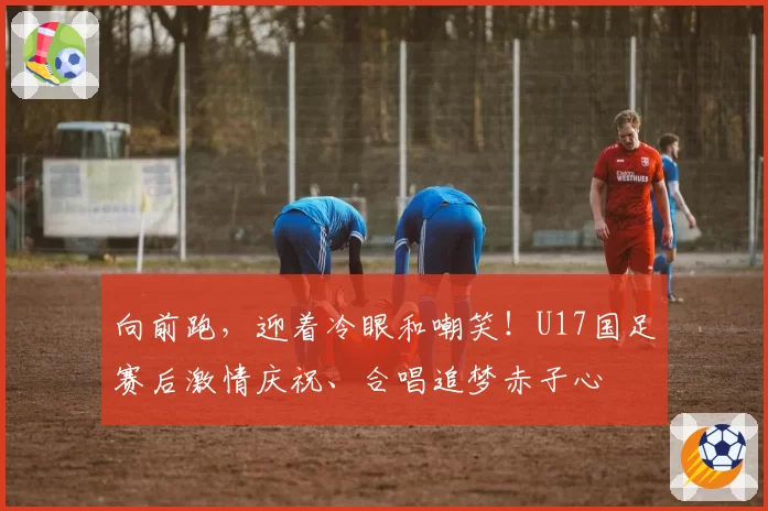 向前跑，迎着冷眼和嘲笑！U17国足赛后激情庆祝、合唱追梦赤子心