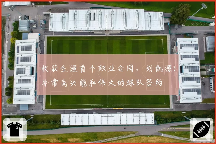收获生涯首个职业合同，刘凯源：非常高兴能和伟大的球队签约