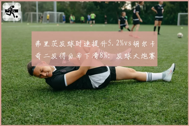 弗里茨发球时速提升5.2%vs胡尔卡奇二发得分率下滑8%:发球大炮赛季状态分野
