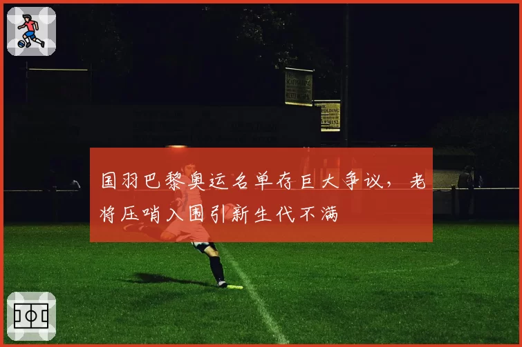 国羽巴黎奥运名单存巨大争议，老将压哨入围引新生代不满