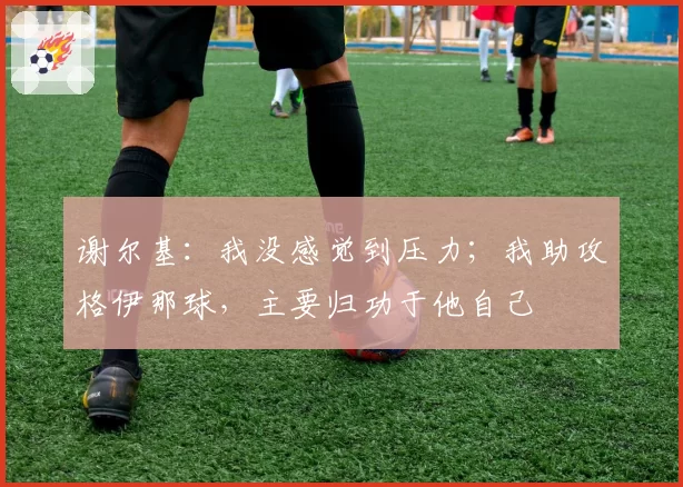 谢尔基:我没感觉到压力;我助攻格伊那球,主要归功于他自己
