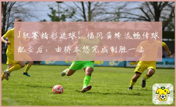 J联赛精彩进球！福冈黄蜂流畅传球配合后，由桥本悠完成制胜一击