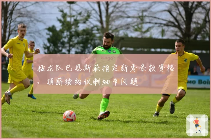 猛龙队巴恩斯获指定新秀条款资格，顶薪续约仅剩细节问题