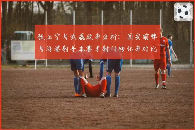 张玉宁与武磊效率分析:国安前锋与海港射手本赛季射门转化率对比